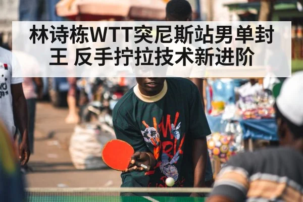 林诗栋WTT突尼斯站男单封王 反手拧拉技术新进阶