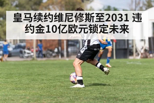 皇马续约维尼修斯至2031 违约金10亿欧元锁定未来